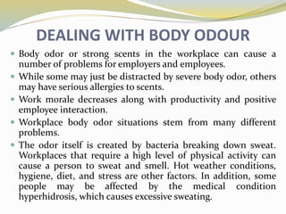 DEALING WITH BODY ODOUR
 Body odor or strong scents in the workplace can cause a
number of problems for employers and employees.
 While some may just be distracted by severe body odor, others
may have serious allergies to scents.
 Work morale decreases along with productivity and positive
employee interaction.
 Workplace body odor situations stem from many different
problems.
 The odor itself is created by bacteria breaking down sweat.
Workplaces that require a high level of physical activity can
cause a person to sweat and smell. Hot weather conditions,
hygiene, diet, and stress are other factors. In addition, some
people may be affected by the medical condition
hyperhidrosis, which causes excessive sweating.
 