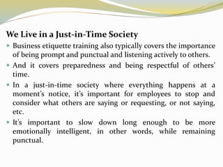 We Live in a Just-in-Time Society
 Business etiquette training also typically covers the importance
of being prompt and punctual and listening actively to others.
 And it covers preparedness and being respectful of others’
time.
 In a just-in-time society where everything happens at a
moment’s notice, it’s important for employees to stop and
consider what others are saying or requesting, or not saying,
etc.
 It’s important to slow down long enough to be more
emotionally intelligent, in other words, while remaining
punctual.
 