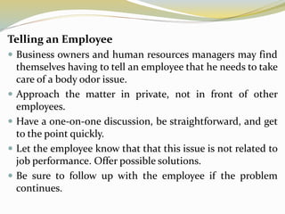 Telling an Employee
 Business owners and human resources managers may find
themselves having to tell an employee that he needs to take
care of a body odor issue.
 Approach the matter in private, not in front of other
employees.
 Have a one-on-one discussion, be straightforward, and get
to the point quickly.
 Let the employee know that that this issue is not related to
job performance. Offer possible solutions.
 Be sure to follow up with the employee if the problem
continues.
 