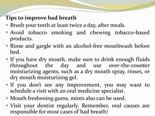 Tips to improve bad breath
 Brush your teeth at least twice a day, after meals.
 Avoid tobacco smoking and chewing tobacco-based
products.
 Rinse and gargle with an alcohol-free mouthwash before
bed.
 If you have dry mouth, make sure to drink enough fluids
throughout the day and use over-the-counter
moisturizing agents, such as a dry mouth spray, rinses, or
dry mouth moisturizing gel.
 If you don’t see any improvement, you may want to
schedule a visit with an oral medicine specialist.
 Mouth freshening gums, mints also can be used.
 Visit your dentist regularly. Remember, oral causes are
responsible for most cases of bad breath!
 