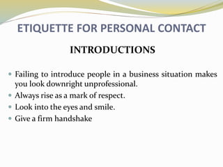 ETIQUETTE FOR PERSONAL CONTACT
INTRODUCTIONS
 Failing to introduce people in a business situation makes
you look downright unprofessional.
 Always rise as a mark of respect.
 Look into the eyes and smile.
 Give a firm handshake
 