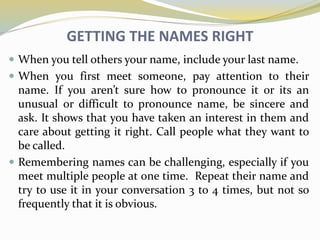 GETTING THE NAMES RIGHT
 When you tell others your name, include your last name.
 When you first meet someone, pay attention to their
name. If you aren’t sure how to pronounce it or its an
unusual or difficult to pronounce name, be sincere and
ask. It shows that you have taken an interest in them and
care about getting it right. Call people what they want to
be called.
 Remembering names can be challenging, especially if you
meet multiple people at one time. Repeat their name and
try to use it in your conversation 3 to 4 times, but not so
frequently that it is obvious.
 