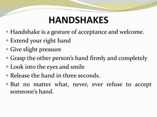 HANDSHAKES
 Handshake is a gesture of acceptance and welcome.
 Extend your right hand
 Give slight pressure
 Grasp the other person’s hand firmly and completely
 Look into the eyes and smile
 Release the hand in three seconds.
 But no matter what, never, ever refuse to accept
someone’s hand.
 