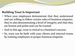 Building Trust Is Important
 When your employees demonstrate that they understand
and are willing to follow certain rules of business etiquette,
they’re also demonstrating a level of integrity and that they
are honest and polite and can be trusted.
 And in this age, trust is critical to a business’s success.
 So, trust can be built with your clients and internal teams
by training employees in proper business etiquette.
 