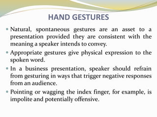 HAND GESTURES
 Natural, spontaneous gestures are an asset to a
presentation provided they are consistent with the
meaning a speaker intends to convey.
 Appropriate gestures give physical expression to the
spoken word.
 In a business presentation, speaker should refrain
from gesturing in ways that trigger negative responses
from an audience.
 Pointing or wagging the index finger, for example, is
impolite and potentially offensive.
 