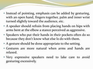  Instead of pointing, emphasis can be added by gesturing,
with an open hand, fingers together, palm and inner wrist
turned slightly toward the audience, etc.
 A speaker should refrain from placing hands on hips with
arms bent at the elbow a stance perceived as aggressive.
 Speakers who put their hands in their pockets often do so
because they don't know what else lo do with them.
 A gesture should be done appropriate to the setting.
 Gestures are more natural when arms and hands are
relaxed.
 Very expressive speakers need to lake care to avoid
gesturing excessively.
 