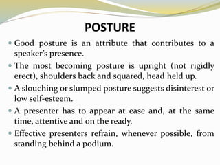 POSTURE
 Good posture is an attribute that contributes to a
speaker’s presence.
 The most becoming posture is upright (not rigidly
erect), shoulders back and squared, head held up.
 A slouching or slumped posture suggests disinterest or
low self-esteem.
 A presenter has to appear at ease and, at the same
time, attentive and on the ready.
 Effective presenters refrain, whenever possible, from
standing behind a podium.
 