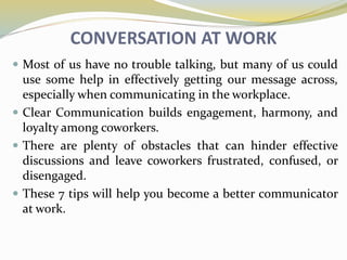 CONVERSATION AT WORK
 Most of us have no trouble talking, but many of us could
use some help in effectively getting our message across,
especially when communicating in the workplace.
 Clear Communication builds engagement, harmony, and
loyalty among coworkers.
 There are plenty of obstacles that can hinder effective
discussions and leave coworkers frustrated, confused, or
disengaged.
 These 7 tips will help you become a better communicator
at work.
 