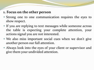 1. Focus on the other person
 Strong one to one communication requires the eyes to
show respect.
 If you are replying to text messages while someone across
the table is expecting your complete attention, your
actions signal you are not interested.
 We also miss important social cues when we don't give
another person our full attention.
 Always look into the eyes of your client or supervisor and
give them your undivided attention.
 