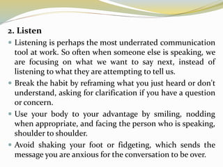 2. Listen
 Listening is perhaps the most underrated communication
tool at work. So often when someone else is speaking, we
are focusing on what we want to say next, instead of
listening to what they are attempting to tell us.
 Break the habit by reframing what you just heard or don't
understand, asking for clarification if you have a question
or concern.
 Use your body to your advantage by smiling, nodding
when appropriate, and facing the person who is speaking,
shoulder to shoulder.
 Avoid shaking your foot or fidgeting, which sends the
message you are anxious for the conversation to be over.
 