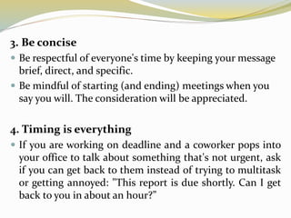 3. Be concise
 Be respectful of everyone's time by keeping your message
brief, direct, and specific.
 Be mindful of starting (and ending) meetings when you
say you will. The consideration will be appreciated.
4. Timing is everything
 If you are working on deadline and a coworker pops into
your office to talk about something that's not urgent, ask
if you can get back to them instead of trying to multitask
or getting annoyed: "This report is due shortly. Can I get
back to you in about an hour?”
 