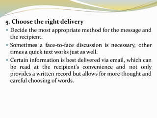 5. Choose the right delivery
 Decide the most appropriate method for the message and
the recipient.
 Sometimes a face-to-face discussion is necessary, other
times a quick text works just as well.
 Certain information is best delivered via email, which can
be read at the recipient's convenience and not only
provides a written record but allows for more thought and
careful choosing of words.
 