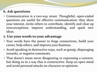6. Ask questions
 Communication is a two-way street. Thoughtful, open-ended
questions are useful for effective communication: they show
your interest, invite others to contribute, identify and clear up
misconceptions, improve understanding, and spark new
ideas.
7. Use your words to your advantage
 Your words have the power to forge connections, build your
career, help others, and improve your business.
 Avoid speaking in destructive ways, such as gossip, disparaging
remarks, or negative comments.
 That doesn't mean never disagreeing or expressing a concern,
but doing so in a way that is constructive. Keep an open mind
and avoid personal attacks on character or opinions.
 