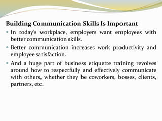 Building Communication Skills Is Important
 In today’s workplace, employers want employees with
better communication skills.
 Better communication increases work productivity and
employee satisfaction.
 And a huge part of business etiquette training revolves
around how to respectfully and effectively communicate
with others, whether they be coworkers, bosses, clients,
partners, etc.
 