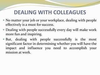 DEALING WITH COLLEAGUES
 No matter your job or your workplace, dealing with people
effectively is a must for success.
 Dealing with people successfully every day will make work
more fun and inspiring.
 But, dealing with people successfully is the most
significant factor in determining whether you will have the
impact and influence you need to accomplish your
mission at work.
 
