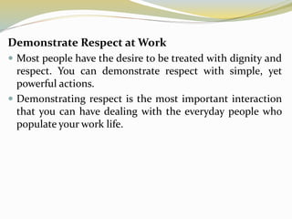 Demonstrate Respect at Work
 Most people have the desire to be treated with dignity and
respect. You can demonstrate respect with simple, yet
powerful actions.
 Demonstrating respect is the most important interaction
that you can have dealing with the everyday people who
populate your work life.
 