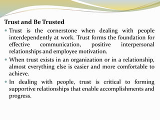 Trust and Be Trusted
 Trust is the cornerstone when dealing with people
interdependently at work. Trust forms the foundation for
effective communication, positive interpersonal
relationships and employee motivation.
 When trust exists in an organization or in a relationship,
almost everything else is easier and more comfortable to
achieve.
 In dealing with people, trust is critical to forming
supportive relationships that enable accomplishments and
progress.
 