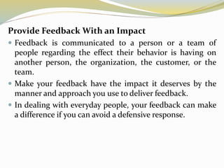 Provide Feedback With an Impact
 Feedback is communicated to a person or a team of
people regarding the effect their behavior is having on
another person, the organization, the customer, or the
team.
 Make your feedback have the impact it deserves by the
manner and approach you use to deliver feedback.
 In dealing with everyday people, your feedback can make
a difference if you can avoid a defensive response.
 