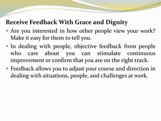 Receive Feedback With Grace and Dignity
 Are you interested in how other people view your work?
Make it easy for them to tell you.
 In dealing with people, objective feedback from people
who care about you can stimulate continuous
improvement or confirm that you are on the right track.
 Feedback allows you to adjust your course and direction in
dealing with situations, people, and challenges at work.
 