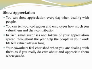 Show Appreciation
 You can show appreciation every day when dealing with
people.
 You can tell your colleagues and employees how much you
value them and their contribution.
 In fact, small surprises and tokens of your appreciation
spread throughout the year help the people in your work
life feel valued all year long.
 Your coworkers feel cherished when you are dealing with
them as if you really do care about and appreciate them
when you do.
 