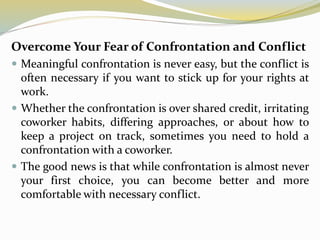 Overcome Your Fear of Confrontation and Conflict
 Meaningful confrontation is never easy, but the conflict is
often necessary if you want to stick up for your rights at
work.
 Whether the confrontation is over shared credit, irritating
coworker habits, differing approaches, or about how to
keep a project on track, sometimes you need to hold a
confrontation with a coworker.
 The good news is that while confrontation is almost never
your first choice, you can become better and more
comfortable with necessary conflict.
 