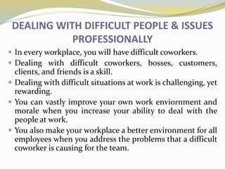 DEALING WITH DIFFICULT PEOPLE & ISSUES
PROFESSIONALLY
 In every workplace, you will have difficult coworkers.
 Dealing with difficult coworkers, bosses, customers,
clients, and friends is a skill.
 Dealing with difficult situations at work is challenging, yet
rewarding.
 You can vastly improve your own work enviornment and
morale when you increase your ability to deal with the
people at work.
 You also make your workplace a better environment for all
employees when you address the problems that a difficult
coworker is causing for the team.
 