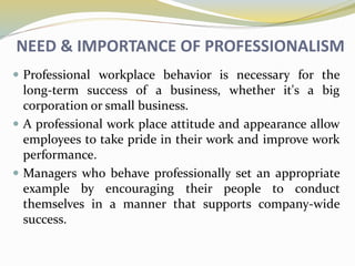 NEED & IMPORTANCE OF PROFESSIONALISM
 Professional workplace behavior is necessary for the
long-term success of a business, whether it's a big
corporation or small business.
 A professional work place attitude and appearance allow
employees to take pride in their work and improve work
performance.
 Managers who behave professionally set an appropriate
example by encouraging their people to conduct
themselves in a manner that supports company-wide
success.
 