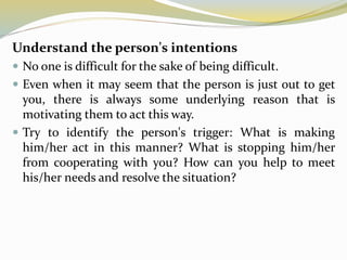 Understand the person's intentions
 No one is difficult for the sake of being difficult.
 Even when it may seem that the person is just out to get
you, there is always some underlying reason that is
motivating them to act this way.
 Try to identify the person's trigger: What is making
him/her act in this manner? What is stopping him/her
from cooperating with you? How can you help to meet
his/her needs and resolve the situation?
 