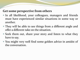 Get some perspective from others
 In all likelihood, your colleagues, managers and friends
must have experienced similar situations in some way or
another.
 They will be able to see things from a different angle and
offer a different take on the situation.
 Seek them out, share your story and listen to what they
have to say.
 You might very well find some golden advice in amidst of
the conversation.
 