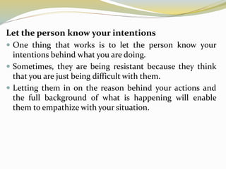 Let the person know your intentions
 One thing that works is to let the person know your
intentions behind what you are doing.
 Sometimes, they are being resistant because they think
that you are just being difficult with them.
 Letting them in on the reason behind your actions and
the full background of what is happening will enable
them to empathize with your situation.
 