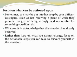 Focus on what can be actioned upon
 Sometimes, you may be put into hot soup by your difficult
colleagues, such as not receiving a piece of work they
promised to give or being wrongly held responsible for
something you didn't do.
 Whatever it is, acknowledge that the situation has already
occurred.
 Rather than harp on what you cannot change, focus on
the actionable steps you can take to forward yourself in
the situation.
 