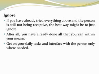 Ignore
 If you have already tried everything above and the person
is still not being receptive, the best way might be to just
ignore.
 After all, you have already done all that you can within
your means.
 Get on your daily tasks and interface with the person only
where needed.
 