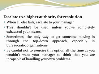 Escalate to a higher authority for resolution
 When all else fails, escalate to your manager.
 This shouldn't be used unless you've completely
exhausted your means.
 Sometimes, the only way to get someone moving is
through the top-down approach, especially in
bureaucratic organizations.
 Be careful not to exercise this option all the time as you
wouldn't want your manager to think that you are
incapable of handling your own problems.
 