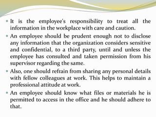  It is the employee's responsibility to treat all the
information in the workplace with care and caution.
 An employee should be prudent enough not to disclose
any information that the organization considers sensitive
and confidential, to a third party, until and unless the
employee has consulted and taken permission from his
supervisor regarding the same.
 Also, one should refrain from sharing any personal details
with fellow colleagues at work. This helps to maintain a
professional attitude at work.
 An employee should know what files or materials he is
permitted to access in the office and he should adhere to
that.
 