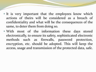  It is very important that the employees know which
actions of theirs will be considered as a breach of
confidentiality and what will be the consequences of the
same, to deter them from doing so.
 With most of the information these days stored
electronically, to ensure its safety, sophisticated electronic
methods such as firewalls, password protection,
encryption, etc. should be adopted. This will keep the
access, usage and transmission of the protected data, safe.
 