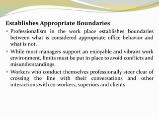 Establishes Appropriate Boundaries
 Professionalism in the work place establishes boundaries
between what is considered appropriate office behavior and
what is not.
 While most managers support an enjoyable and vibrant work
environment, limits must be put in place to avoid conflicts and
misunderstandings.
 Workers who conduct themselves professionally steer clear of
crossing the line with their conversations and other
interactions with co-workers, superiors and clients.
 