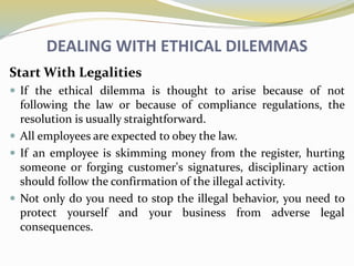 DEALING WITH ETHICAL DILEMMAS
Start With Legalities
 If the ethical dilemma is thought to arise because of not
following the law or because of compliance regulations, the
resolution is usually straightforward.
 All employees are expected to obey the law.
 If an employee is skimming money from the register, hurting
someone or forging customer's signatures, disciplinary action
should follow the confirmation of the illegal activity.
 Not only do you need to stop the illegal behavior, you need to
protect yourself and your business from adverse legal
consequences.
 
