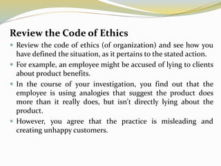 Review the Code of Ethics
 Review the code of ethics (of organization) and see how you
have defined the situation, as it pertains to the stated action.
 For example, an employee might be accused of lying to clients
about product benefits.
 In the course of your investigation, you find out that the
employee is using analogies that suggest the product does
more than it really does, but isn't directly lying about the
product.
 However, you agree that the practice is misleading and
creating unhappy customers.
 