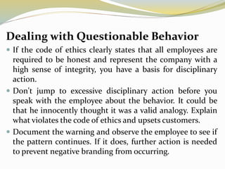 Dealing with Questionable Behavior
 If the code of ethics clearly states that all employees are
required to be honest and represent the company with a
high sense of integrity, you have a basis for disciplinary
action.
 Don't jump to excessive disciplinary action before you
speak with the employee about the behavior. It could be
that he innocently thought it was a valid analogy. Explain
what violates the code of ethics and upsets customers.
 Document the warning and observe the employee to see if
the pattern continues. If it does, further action is needed
to prevent negative branding from occurring.
 