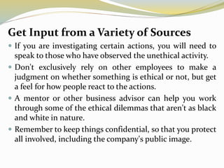 Get Input from a Variety of Sources
 If you are investigating certain actions, you will need to
speak to those who have observed the unethical activity.
 Don't exclusively rely on other employees to make a
judgment on whether something is ethical or not, but get
a feel for how people react to the actions.
 A mentor or other business advisor can help you work
through some of the ethical dilemmas that aren't as black
and white in nature.
 Remember to keep things confidential, so that you protect
all involved, including the company's public image.
 