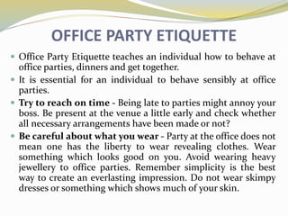 OFFICE PARTY ETIQUETTE
 Office Party Etiquette teaches an individual how to behave at
office parties, dinners and get together.
 It is essential for an individual to behave sensibly at office
parties.
 Try to reach on time - Being late to parties might annoy your
boss. Be present at the venue a little early and check whether
all necessary arrangements have been made or not?
 Be careful about what you wear - Party at the office does not
mean one has the liberty to wear revealing clothes. Wear
something which looks good on you. Avoid wearing heavy
jewellery to office parties. Remember simplicity is the best
way to create an everlasting impression. Do not wear skimpy
dresses or something which shows much of your skin.
 