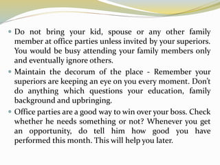  Do not bring your kid, spouse or any other family
member at office parties unless invited by your superiors.
You would be busy attending your family members only
and eventually ignore others.
 Maintain the decorum of the place - Remember your
superiors are keeping an eye on you every moment. Don’t
do anything which questions your education, family
background and upbringing.
 Office parties are a good way to win over your boss. Check
whether he needs something or not? Whenever you get
an opportunity, do tell him how good you have
performed this month. This will help you later.
 