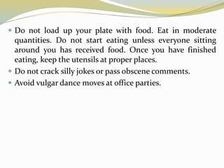  Do not load up your plate with food. Eat in moderate
quantities. Do not start eating unless everyone sitting
around you has received food. Once you have finished
eating, keep the utensils at proper places.
 Do not crack silly jokes or pass obscene comments.
 Avoid vulgar dance moves at office parties.
 