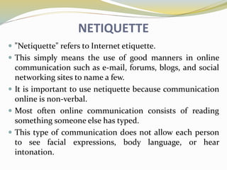 NETIQUETTE
 "Netiquette" refers to Internet etiquette.
 This simply means the use of good manners in online
communication such as e-mail, forums, blogs, and social
networking sites to name a few.
 It is important to use netiquette because communication
online is non-verbal.
 Most often online communication consists of reading
something someone else has typed.
 This type of communication does not allow each person
to see facial expressions, body language, or hear
intonation.
 