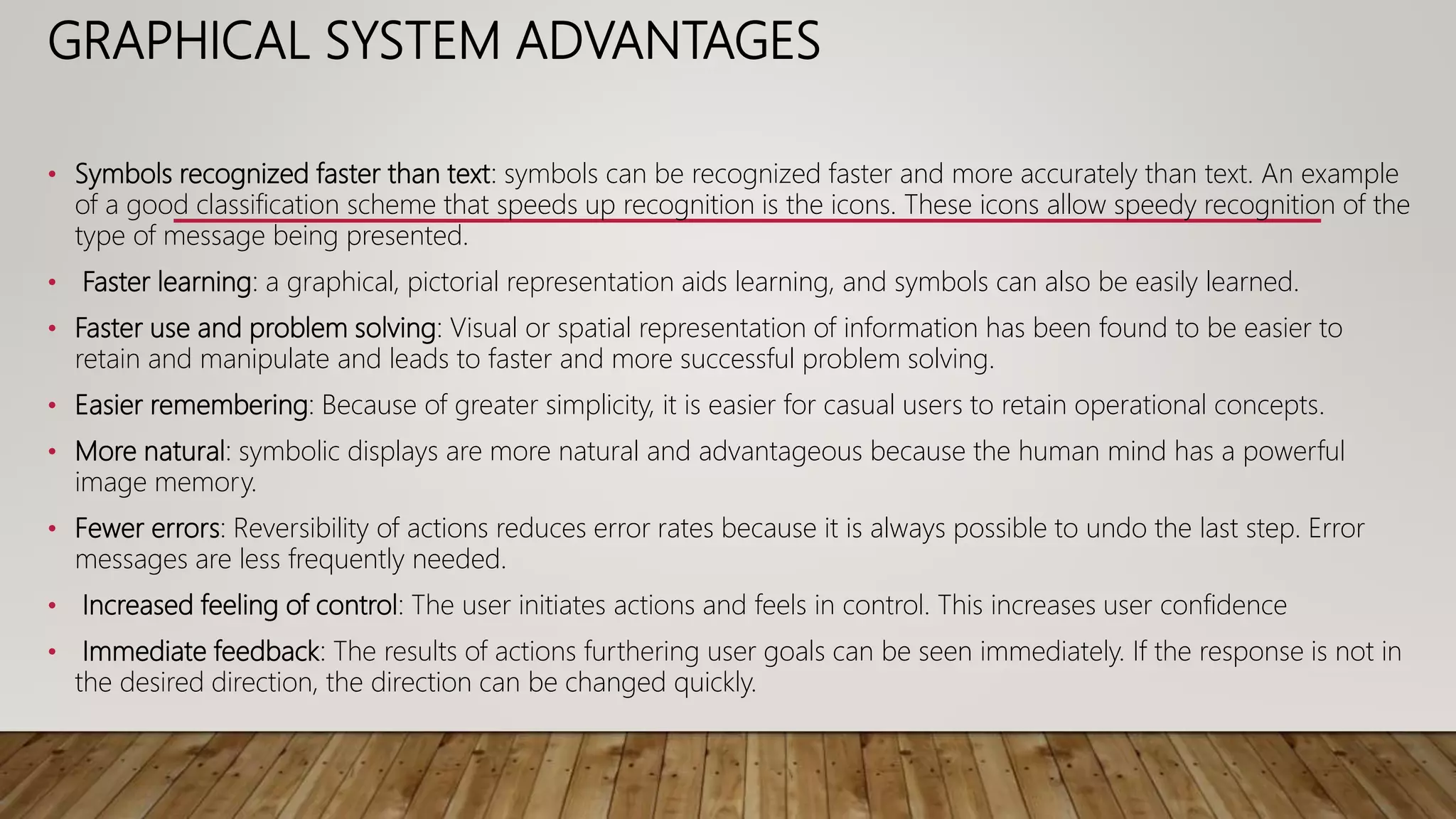 GRAPHICAL SYSTEM ADVANTAGES
• Symbols recognized faster than text: symbols can be recognized faster and more accurately than text. An example
of a good classification scheme that speeds up recognition is the icons. These icons allow speedy recognition of the
type of message being presented.
• Faster learning: a graphical, pictorial representation aids learning, and symbols can also be easily learned.
• Faster use and problem solving: Visual or spatial representation of information has been found to be easier to
retain and manipulate and leads to faster and more successful problem solving.
• Easier remembering: Because of greater simplicity, it is easier for casual users to retain operational concepts.
• More natural: symbolic displays are more natural and advantageous because the human mind has a powerful
image memory.
• Fewer errors: Reversibility of actions reduces error rates because it is always possible to undo the last step. Error
messages are less frequently needed.
• Increased feeling of control: The user initiates actions and feels in control. This increases user confidence
• Immediate feedback: The results of actions furthering user goals can be seen immediately. If the response is not in
the desired direction, the direction can be changed quickly.
 