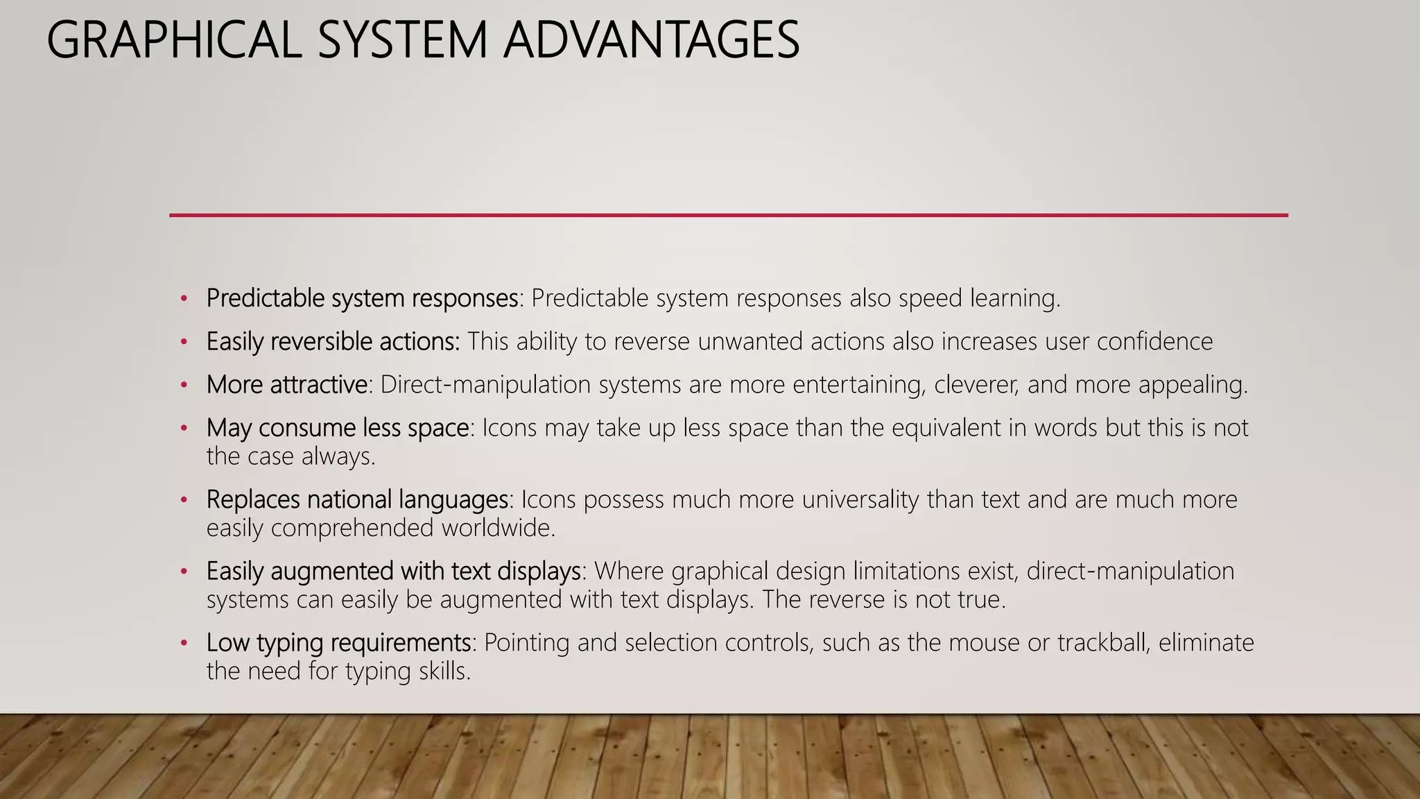 GRAPHICAL SYSTEM ADVANTAGES
• Predictable system responses: Predictable system responses also speed learning.
• Easily reversible actions: This ability to reverse unwanted actions also increases user confidence
• More attractive: Direct-manipulation systems are more entertaining, cleverer, and more appealing.
• May consume less space: Icons may take up less space than the equivalent in words but this is not
the case always.
• Replaces national languages: Icons possess much more universality than text and are much more
easily comprehended worldwide.
• Easily augmented with text displays: Where graphical design limitations exist, direct-manipulation
systems can easily be augmented with text displays. The reverse is not true.
• Low typing requirements: Pointing and selection controls, such as the mouse or trackball, eliminate
the need for typing skills.
 