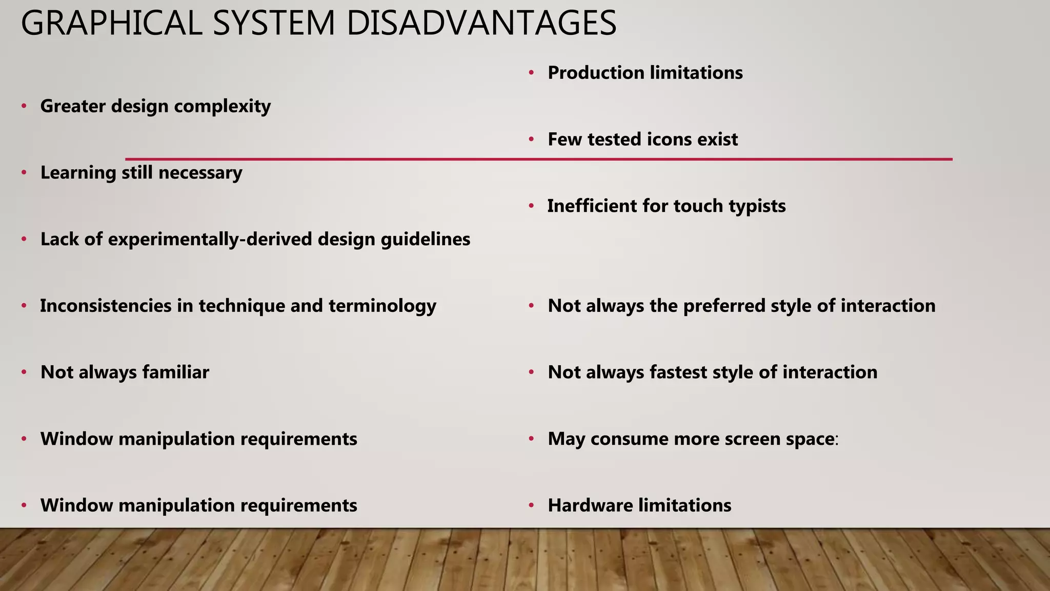 GRAPHICAL SYSTEM DISADVANTAGES
• Greater design complexity
• Learning still necessary
• Lack of experimentally-derived design guidelines
• Inconsistencies in technique and terminology
• Not always familiar
• Window manipulation requirements
• Window manipulation requirements
• Production limitations
• Few tested icons exist
• Inefficient for touch typists
• Not always the preferred style of interaction
• Not always fastest style of interaction
• May consume more screen space:
• Hardware limitations
 
