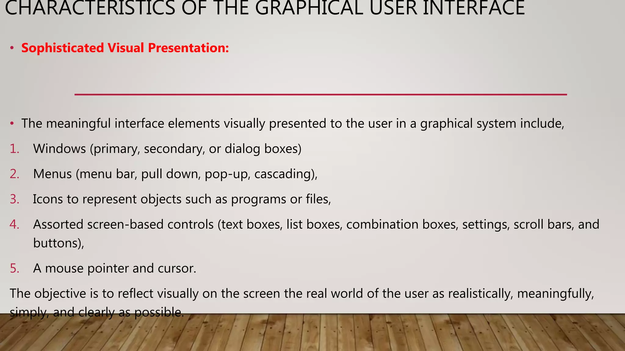 CHARACTERISTICS OF THE GRAPHICAL USER INTERFACE
• Sophisticated Visual Presentation:
• The meaningful interface elements visually presented to the user in a graphical system include,
1. Windows (primary, secondary, or dialog boxes)
2. Menus (menu bar, pull down, pop-up, cascading),
3. Icons to represent objects such as programs or files,
4. Assorted screen-based controls (text boxes, list boxes, combination boxes, settings, scroll bars, and
buttons),
5. A mouse pointer and cursor.
The objective is to reflect visually on the screen the real world of the user as realistically, meaningfully,
simply, and clearly as possible.
 