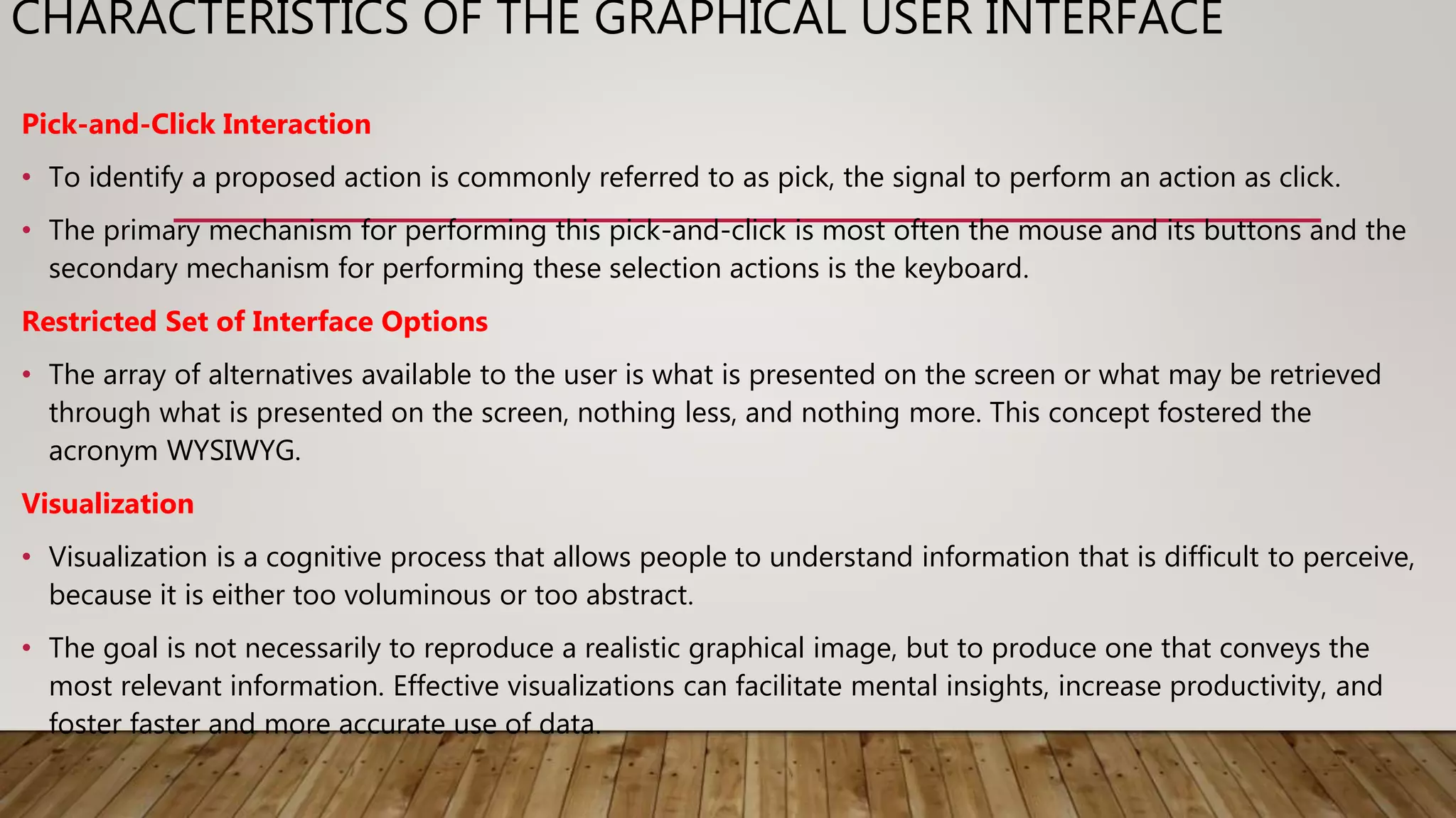 CHARACTERISTICS OF THE GRAPHICAL USER INTERFACE
Pick-and-Click Interaction
• To identify a proposed action is commonly referred to as pick, the signal to perform an action as click.
• The primary mechanism for performing this pick-and-click is most often the mouse and its buttons and the
secondary mechanism for performing these selection actions is the keyboard.
Restricted Set of Interface Options
• The array of alternatives available to the user is what is presented on the screen or what may be retrieved
through what is presented on the screen, nothing less, and nothing more. This concept fostered the
acronym WYSIWYG.
Visualization
• Visualization is a cognitive process that allows people to understand information that is difficult to perceive,
because it is either too voluminous or too abstract.
• The goal is not necessarily to reproduce a realistic graphical image, but to produce one that conveys the
most relevant information. Effective visualizations can facilitate mental insights, increase productivity, and
foster faster and more accurate use of data.
 