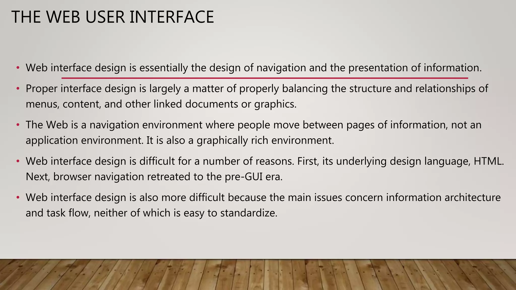 THE WEB USER INTERFACE
• Web interface design is essentially the design of navigation and the presentation of information.
• Proper interface design is largely a matter of properly balancing the structure and relationships of
menus, content, and other linked documents or graphics.
• The Web is a navigation environment where people move between pages of information, not an
application environment. It is also a graphically rich environment.
• Web interface design is difficult for a number of reasons. First, its underlying design language, HTML.
Next, browser navigation retreated to the pre-GUI era.
• Web interface design is also more difficult because the main issues concern information architecture
and task flow, neither of which is easy to standardize.
 